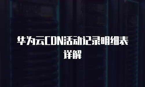 华为云CDN活动记录明细表详解