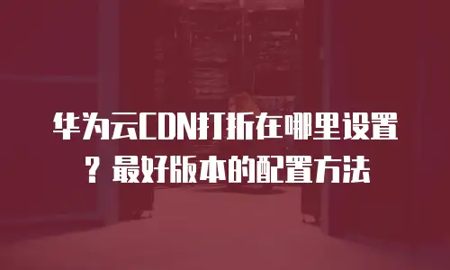 华为云CDN打折在哪里设置？最好版本的配置方法