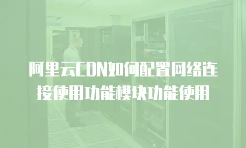 阿里云CDN如何配置网络连接使用功能模块功能使用