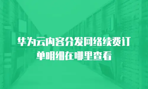 华为云内容分发网络续费订单明细在哪里查看