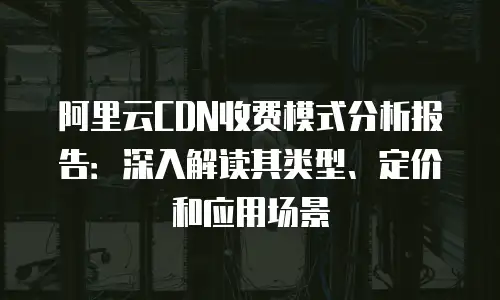 阿里云CDN收费模式分析报告：深入解读其类型、定价和应用场景
