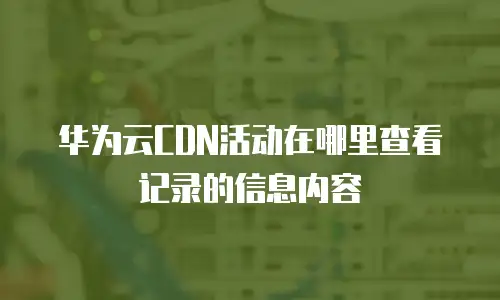 华为云CDN活动在哪里查看记录的信息内容