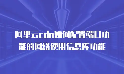 阿里云cdn如何配置端口功能的网络使用信息库功能