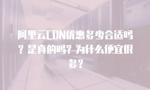 阿里云CDN优惠多少合适吗？是真的吗？为什么便宜很多？