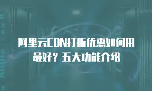 阿里云CDN打折优惠如何用最好？五大功能介绍