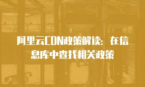 阿里云CDN政策解读：在信息库中查找相关政策