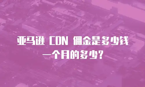 亚马逊 CDN 佣金是多少钱一个月的多少？