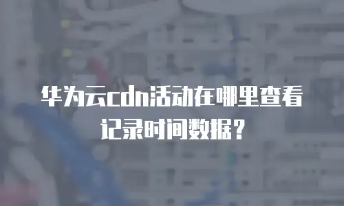 华为云cdn活动在哪里查看记录时间数据？