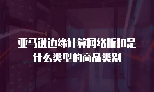 亚马逊边缘计算网络折扣是什么类型的商品类别
