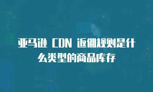 亚马逊 CDN 返佣规则是什么类型的商品库存