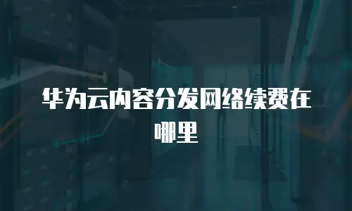 华为云内容分发网络续费在哪里