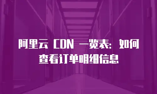 阿里云 CDN 一览表：如何查看订单明细信息