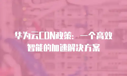 华为云CDN政策：一个高效智能的加速解决方案