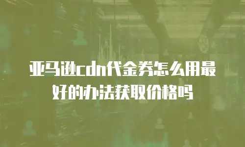 亚马逊cdn代金券怎么用最好的办法获取价格吗