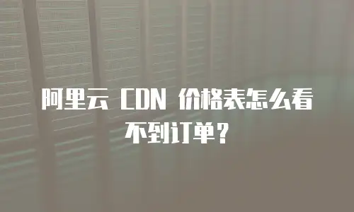 阿里云 CDN 价格表怎么看不到订单？