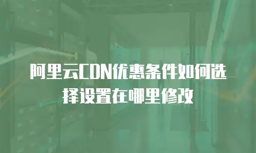 阿里云CDN优惠条件如何选择设置在哪里修改