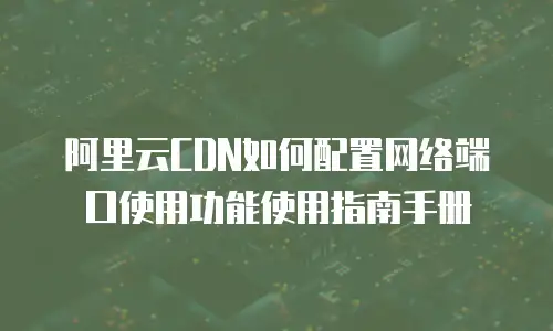 阿里云CDN如何配置网络端口使用功能使用指南手册