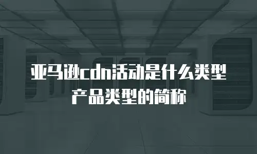 亚马逊cdn活动是什么类型产品类型的简称