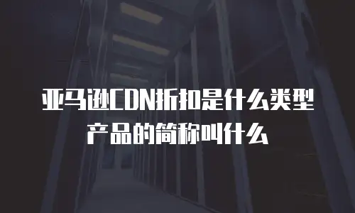 亚马逊CDN折扣是什么类型产品的简称叫什么
