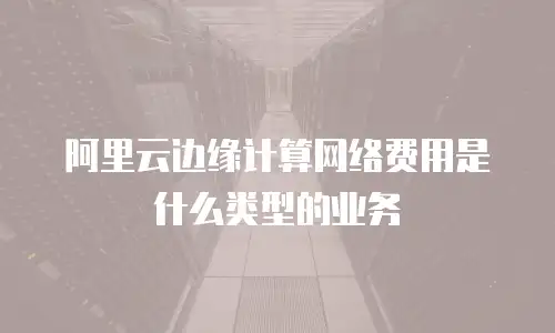 阿里云边缘计算网络费用是什么类型的业务