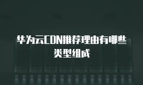 华为云CDN推荐理由有哪些类型组成