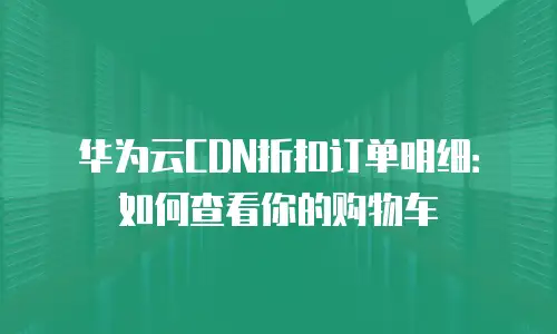 华为云CDN折扣订单明细：如何查看你的购物车