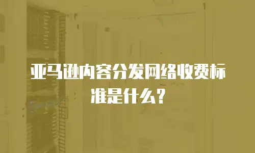 亚马逊内容分发网络收费标准是什么？