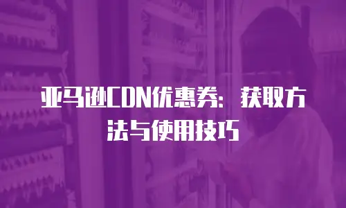 亚马逊CDN优惠券：获取方法与使用技巧