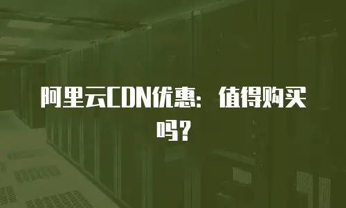 阿里云CDN优惠：值得购买吗？
