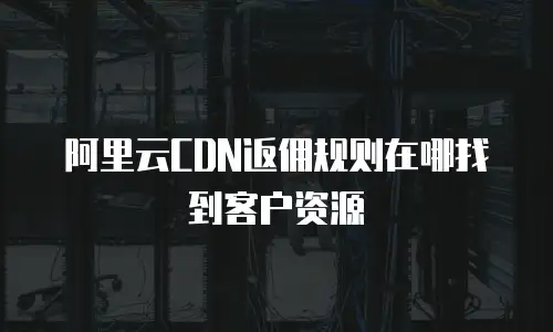 阿里云CDN返佣规则在哪找到客户资源