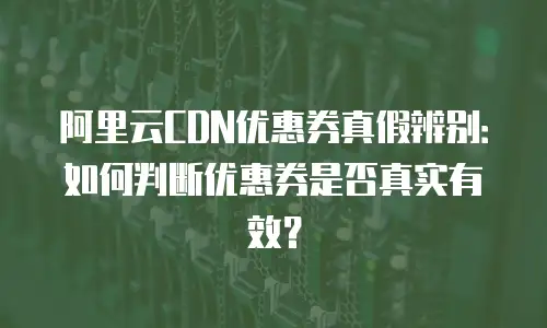 阿里云CDN优惠券真假辨别：如何判断优惠券是否真实有效？