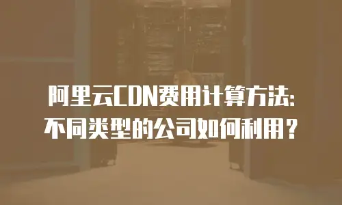 阿里云CDN费用计算方法：不同类型的公司如何利用？