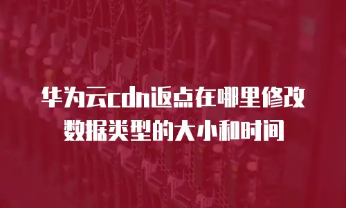 华为云cdn返点在哪里修改数据类型的大小和时间
