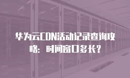 华为云CDN活动记录查询攻略：时间窗口多长？