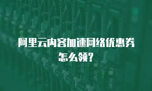 阿里云内容加速网络优惠券怎么领？