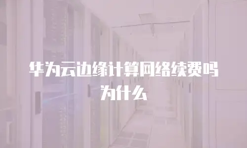 华为云边缘计算网络续费吗为什么