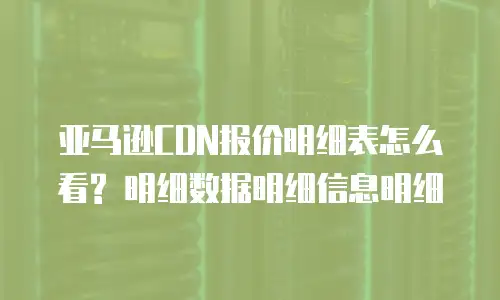 亚马逊CDN报价明细表怎么看? 明细数据明细信息明细