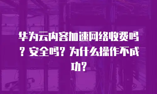 华为云内容加速网络收费吗？安全吗？为什么操作不成功？