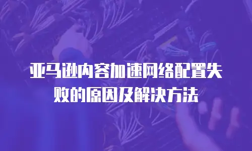亚马逊内容加速网络配置失败的原因及解决方法