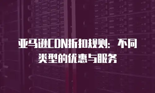 亚马逊CDN折扣规则：不同类型的优惠与服务