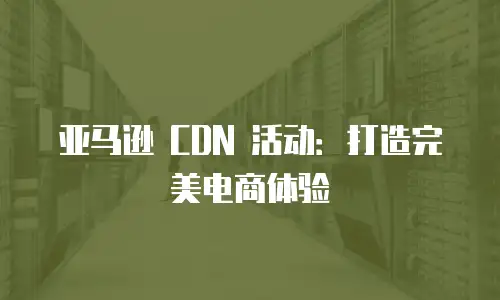 亚马逊 CDN 活动：打造完美电商体验