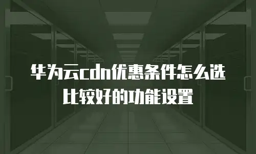 华为云cdn优惠条件怎么选比较好的功能设置
