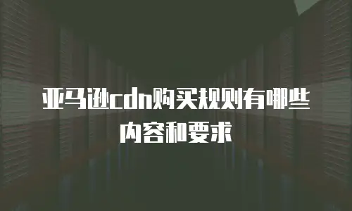 亚马逊cdn购买规则有哪些内容和要求