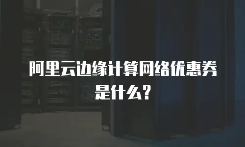 阿里云边缘计算网络优惠券是什么？