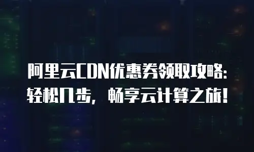 阿里云CDN优惠券领取攻略：轻松几步，畅享云计算之旅！