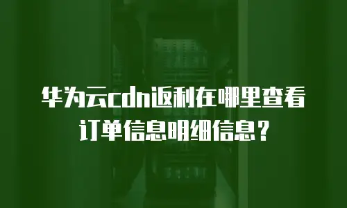 华为云cdn返利在哪里查看订单信息明细信息？
