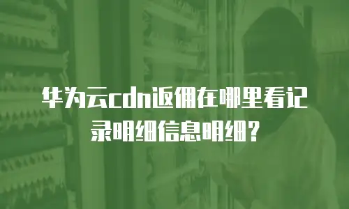 华为云cdn返佣在哪里看记录明细信息明细？