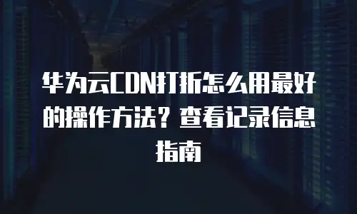 华为云CDN打折怎么用最好的操作方法？查看记录信息指南