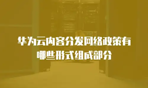 华为云内容分发网络政策有哪些形式组成部分