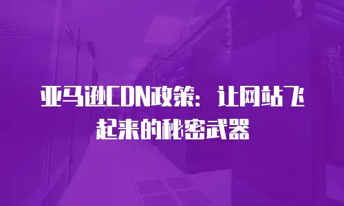 亚马逊CDN政策：让网站飞起来的秘密武器